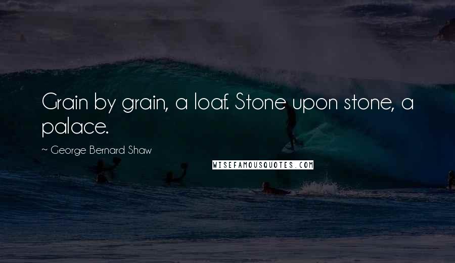 George Bernard Shaw Quotes: Grain by grain, a loaf. Stone upon stone, a palace.