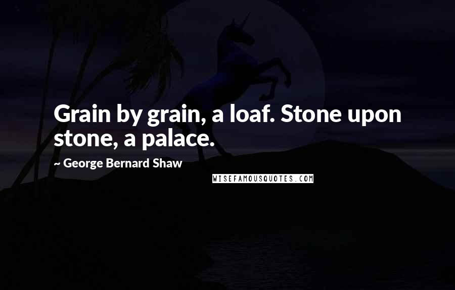 George Bernard Shaw Quotes: Grain by grain, a loaf. Stone upon stone, a palace.