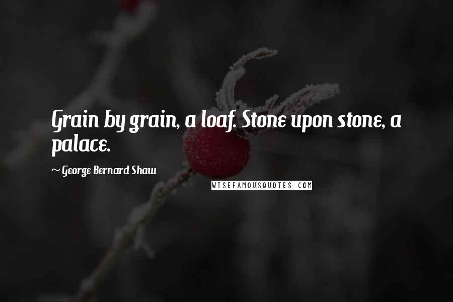 George Bernard Shaw Quotes: Grain by grain, a loaf. Stone upon stone, a palace.