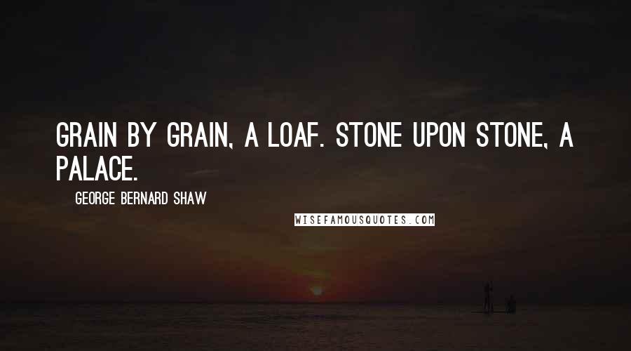 George Bernard Shaw Quotes: Grain by grain, a loaf. Stone upon stone, a palace.