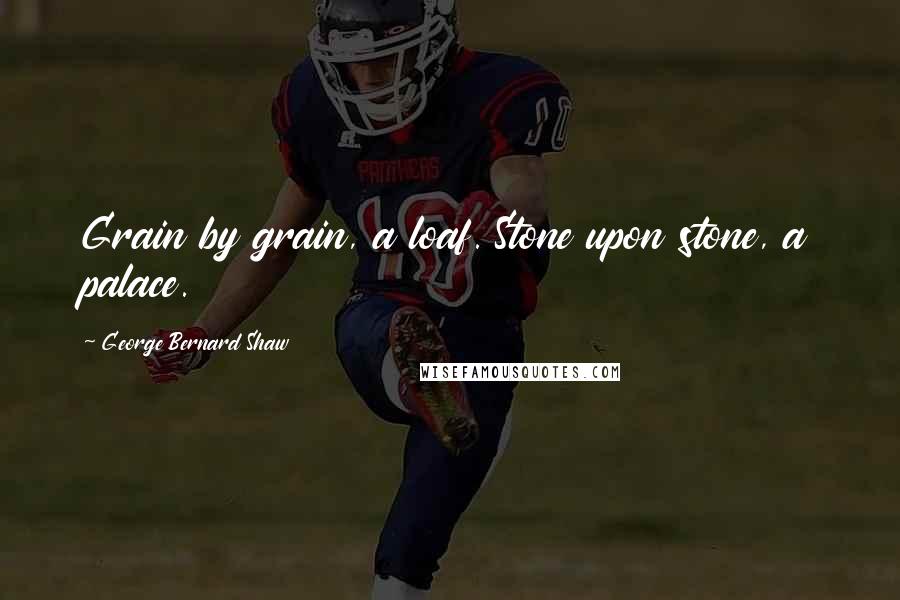 George Bernard Shaw Quotes: Grain by grain, a loaf. Stone upon stone, a palace.