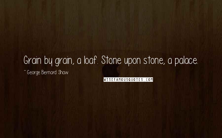 George Bernard Shaw Quotes: Grain by grain, a loaf. Stone upon stone, a palace.