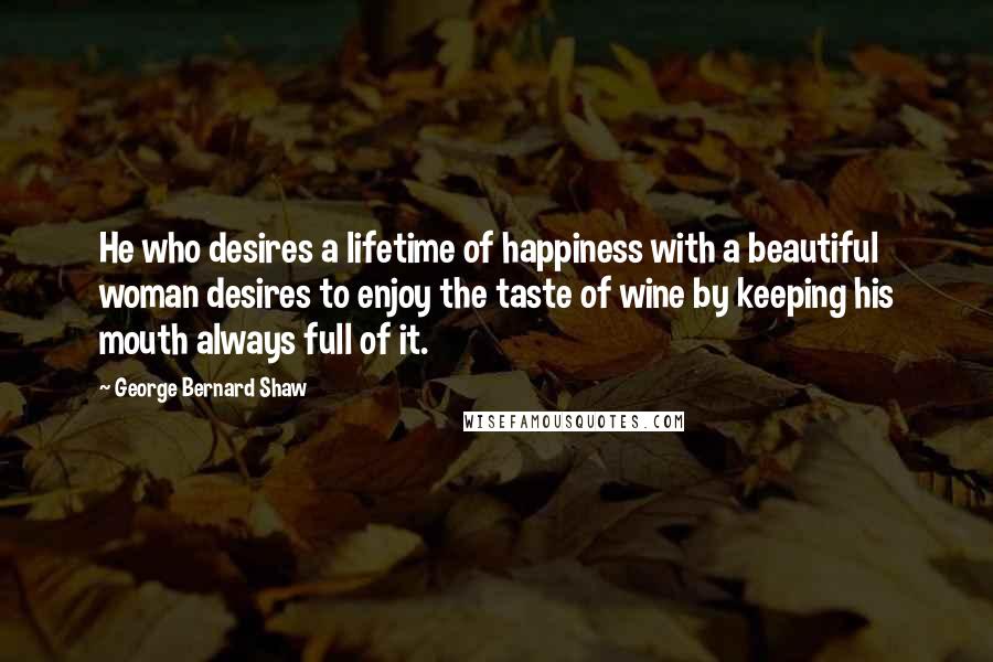 George Bernard Shaw Quotes: He who desires a lifetime of happiness with a beautiful woman desires to enjoy the taste of wine by keeping his mouth always full of it.