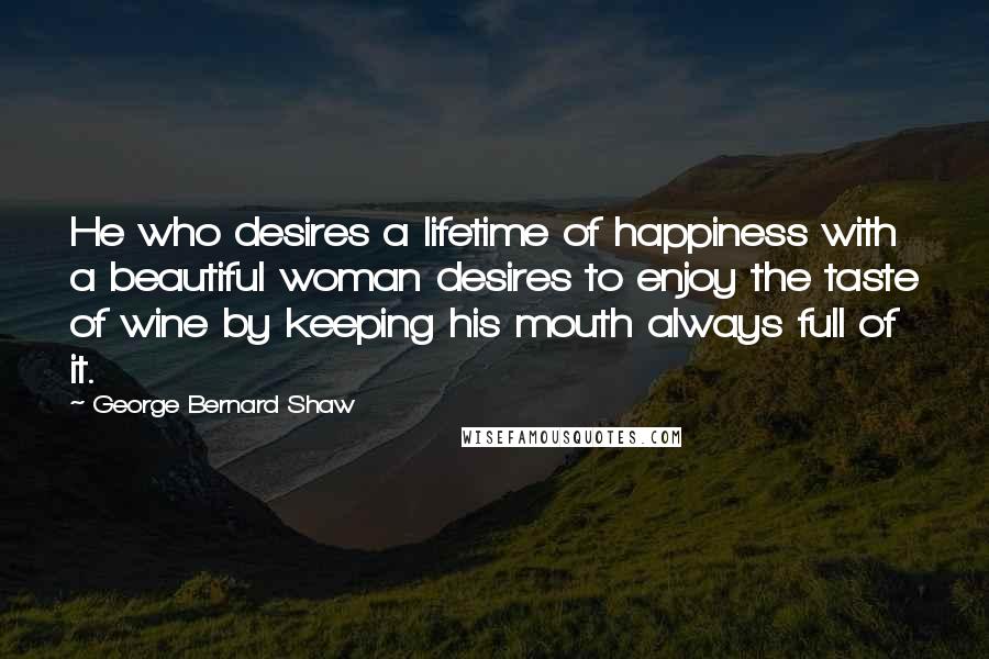 George Bernard Shaw Quotes: He who desires a lifetime of happiness with a beautiful woman desires to enjoy the taste of wine by keeping his mouth always full of it.