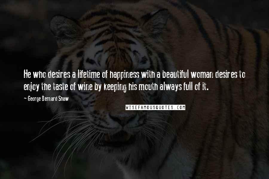 George Bernard Shaw Quotes: He who desires a lifetime of happiness with a beautiful woman desires to enjoy the taste of wine by keeping his mouth always full of it.