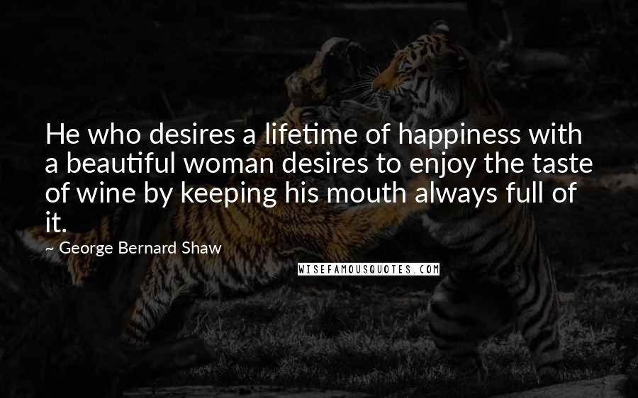 George Bernard Shaw Quotes: He who desires a lifetime of happiness with a beautiful woman desires to enjoy the taste of wine by keeping his mouth always full of it.