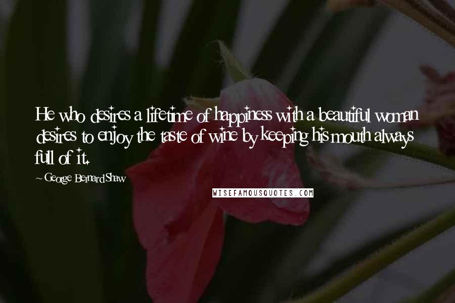 George Bernard Shaw Quotes: He who desires a lifetime of happiness with a beautiful woman desires to enjoy the taste of wine by keeping his mouth always full of it.