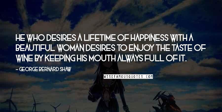 George Bernard Shaw Quotes: He who desires a lifetime of happiness with a beautiful woman desires to enjoy the taste of wine by keeping his mouth always full of it.