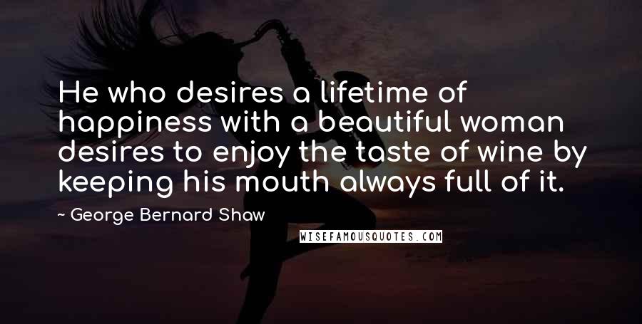 George Bernard Shaw Quotes: He who desires a lifetime of happiness with a beautiful woman desires to enjoy the taste of wine by keeping his mouth always full of it.