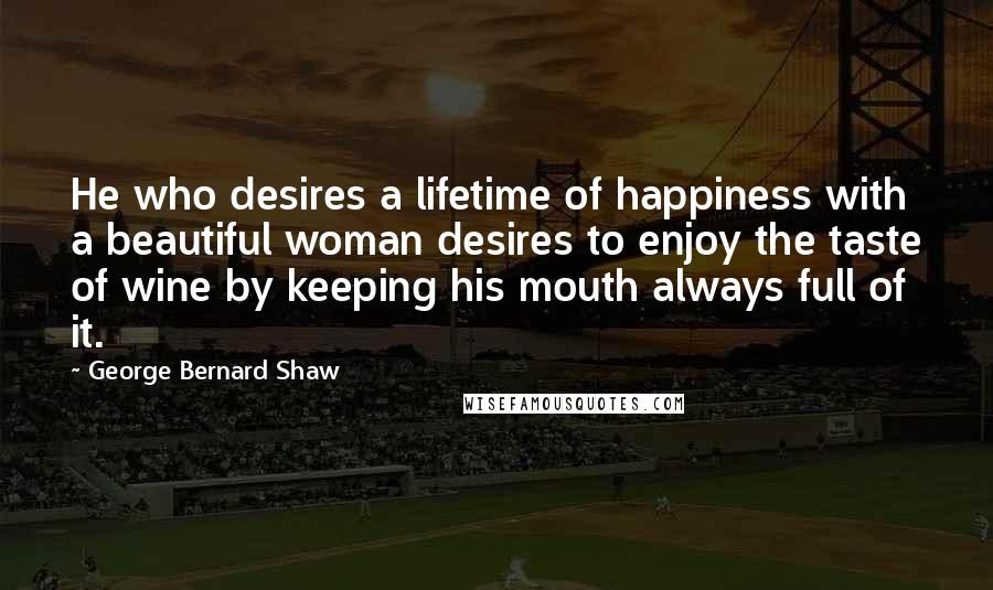 George Bernard Shaw Quotes: He who desires a lifetime of happiness with a beautiful woman desires to enjoy the taste of wine by keeping his mouth always full of it.