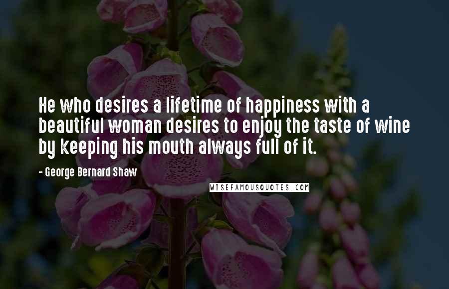 George Bernard Shaw Quotes: He who desires a lifetime of happiness with a beautiful woman desires to enjoy the taste of wine by keeping his mouth always full of it.