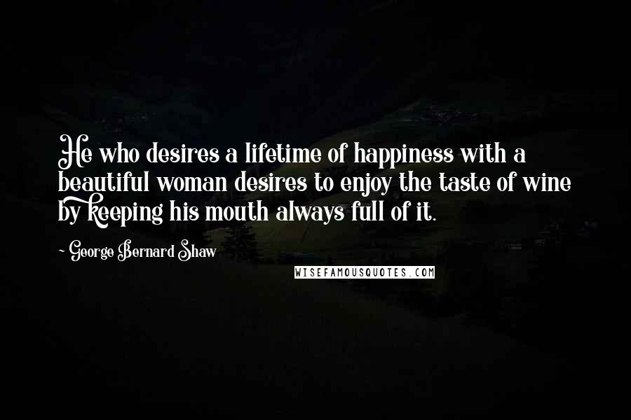 George Bernard Shaw Quotes: He who desires a lifetime of happiness with a beautiful woman desires to enjoy the taste of wine by keeping his mouth always full of it.