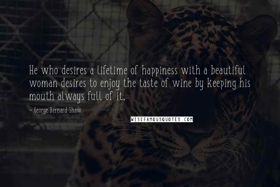 George Bernard Shaw Quotes: He who desires a lifetime of happiness with a beautiful woman desires to enjoy the taste of wine by keeping his mouth always full of it.