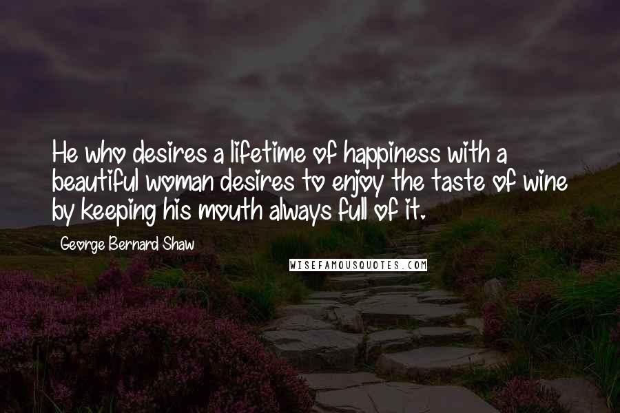 George Bernard Shaw Quotes: He who desires a lifetime of happiness with a beautiful woman desires to enjoy the taste of wine by keeping his mouth always full of it.