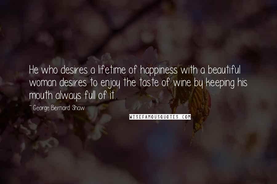 George Bernard Shaw Quotes: He who desires a lifetime of happiness with a beautiful woman desires to enjoy the taste of wine by keeping his mouth always full of it.