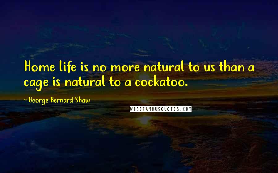 George Bernard Shaw Quotes: Home life is no more natural to us than a cage is natural to a cockatoo.