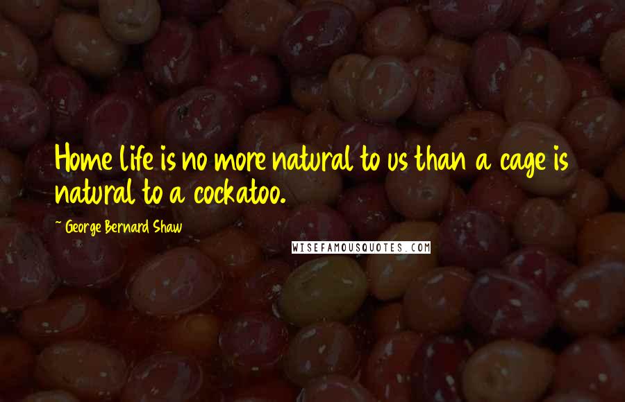 George Bernard Shaw Quotes: Home life is no more natural to us than a cage is natural to a cockatoo.