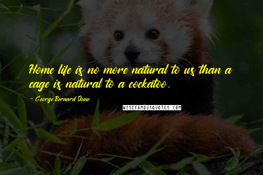 George Bernard Shaw Quotes: Home life is no more natural to us than a cage is natural to a cockatoo.