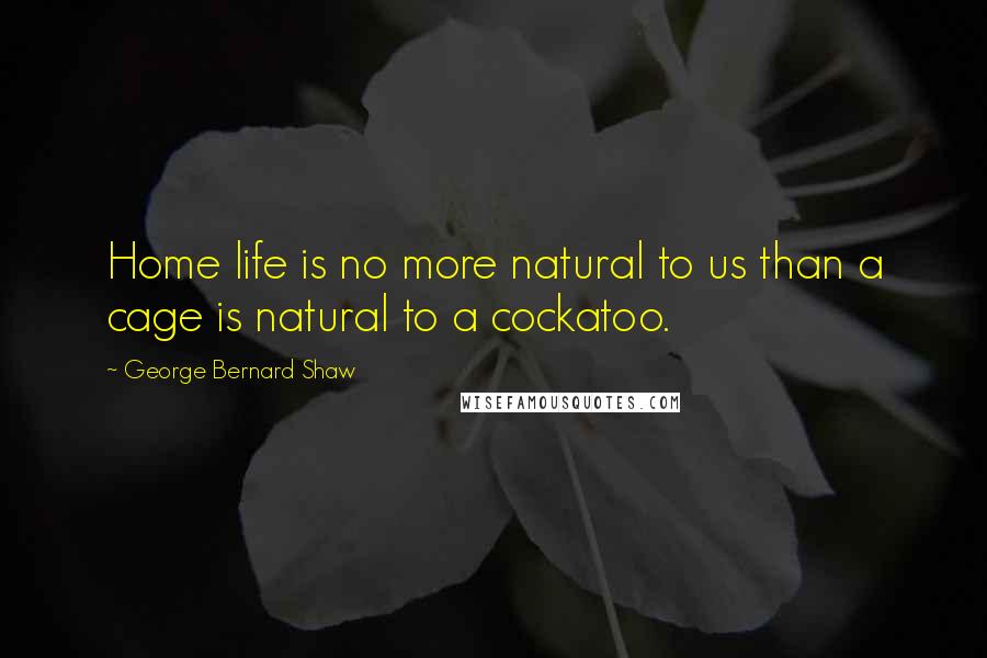 George Bernard Shaw Quotes: Home life is no more natural to us than a cage is natural to a cockatoo.