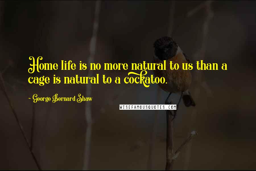 George Bernard Shaw Quotes: Home life is no more natural to us than a cage is natural to a cockatoo.