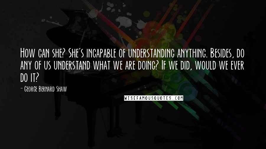 George Bernard Shaw Quotes: How can she? She's incapable of understanding anything. Besides, do any of us understand what we are doing? If we did, would we ever do it?