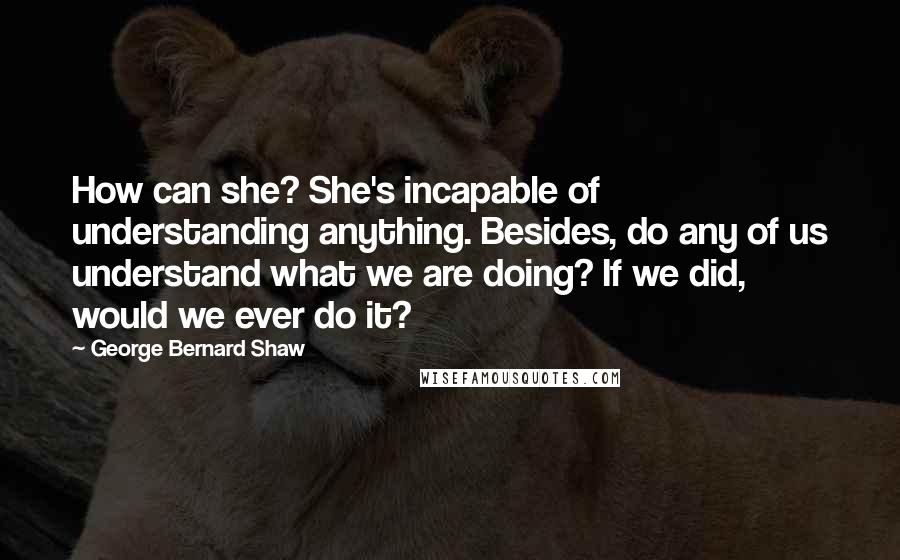 George Bernard Shaw Quotes: How can she? She's incapable of understanding anything. Besides, do any of us understand what we are doing? If we did, would we ever do it?