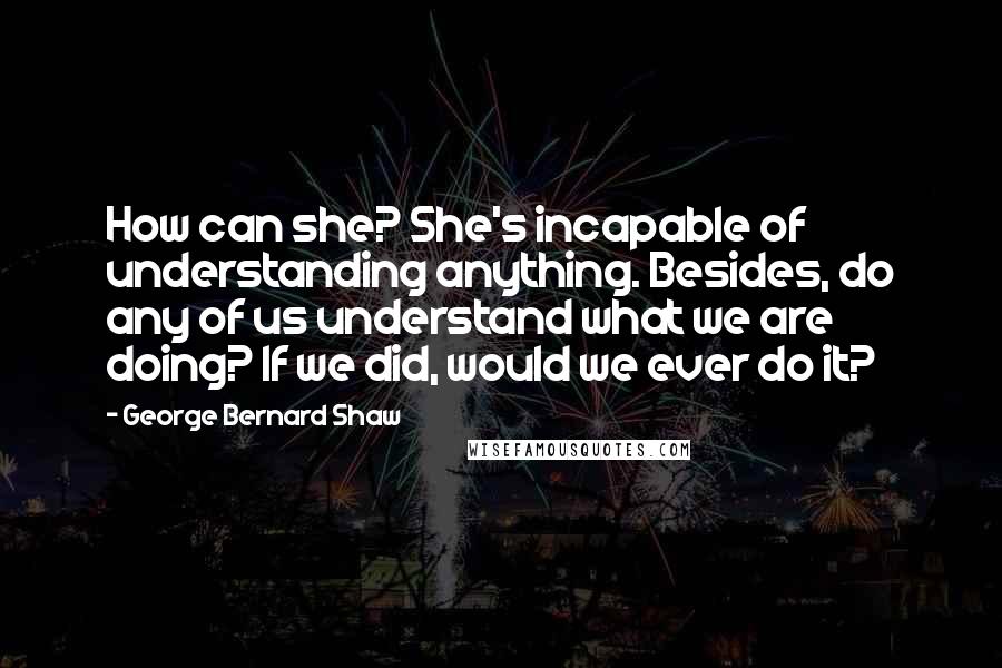 George Bernard Shaw Quotes: How can she? She's incapable of understanding anything. Besides, do any of us understand what we are doing? If we did, would we ever do it?