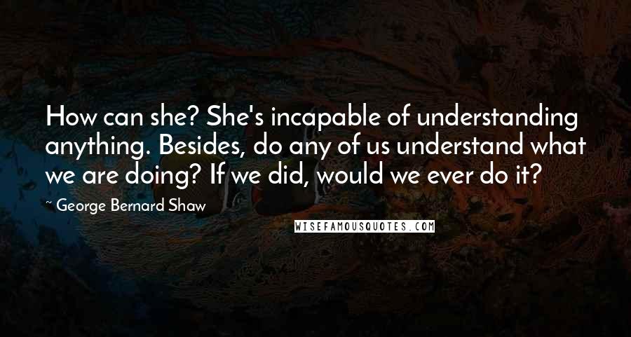 George Bernard Shaw Quotes: How can she? She's incapable of understanding anything. Besides, do any of us understand what we are doing? If we did, would we ever do it?