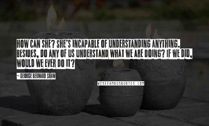 George Bernard Shaw Quotes: How can she? She's incapable of understanding anything. Besides, do any of us understand what we are doing? If we did, would we ever do it?