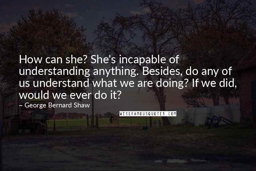 George Bernard Shaw Quotes: How can she? She's incapable of understanding anything. Besides, do any of us understand what we are doing? If we did, would we ever do it?