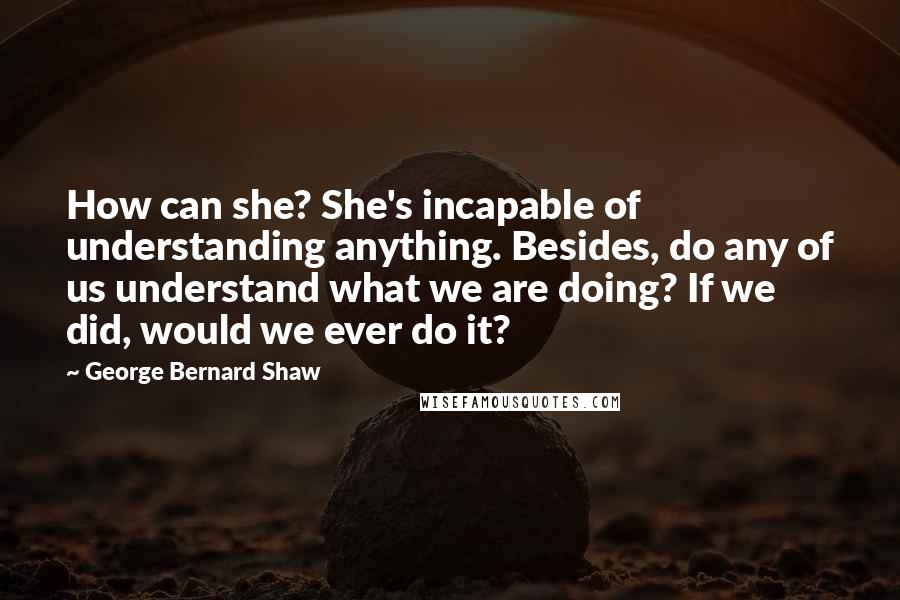 George Bernard Shaw Quotes: How can she? She's incapable of understanding anything. Besides, do any of us understand what we are doing? If we did, would we ever do it?