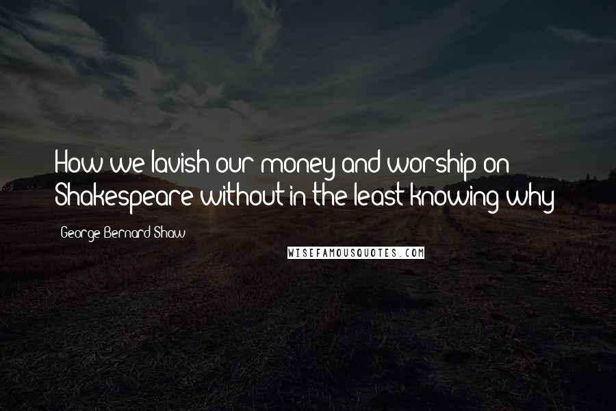 George Bernard Shaw Quotes: How we lavish our money and worship on Shakespeare without in the least knowing why!