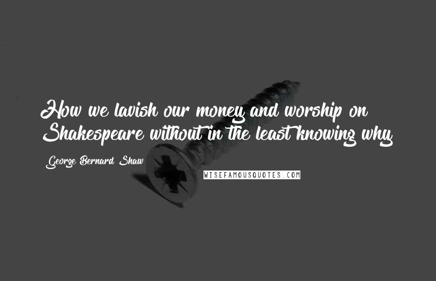 George Bernard Shaw Quotes: How we lavish our money and worship on Shakespeare without in the least knowing why!