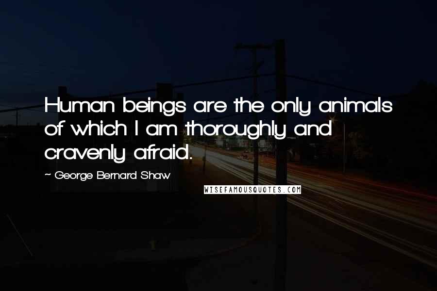 George Bernard Shaw Quotes: Human beings are the only animals of which I am thoroughly and cravenly afraid.