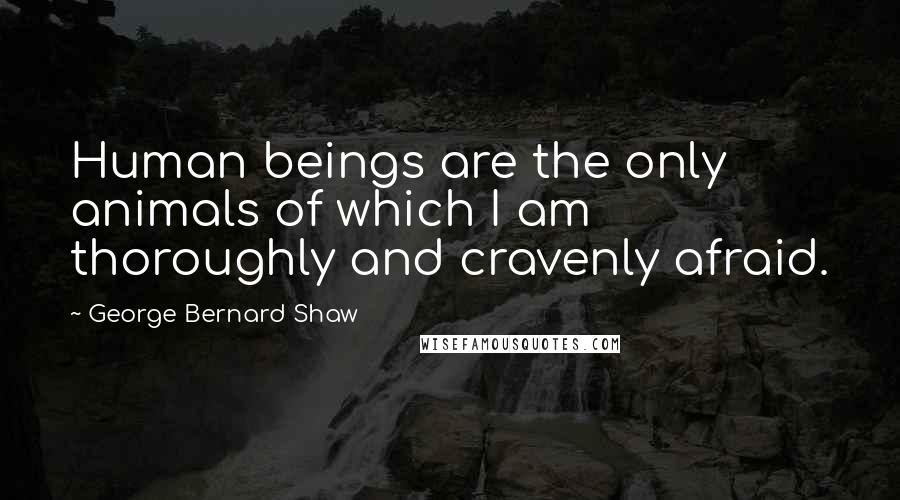 George Bernard Shaw Quotes: Human beings are the only animals of which I am thoroughly and cravenly afraid.