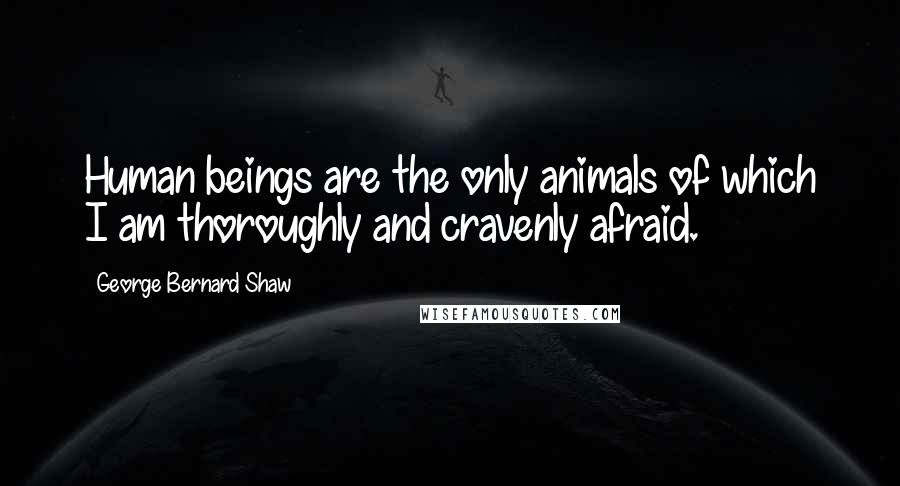 George Bernard Shaw Quotes: Human beings are the only animals of which I am thoroughly and cravenly afraid.