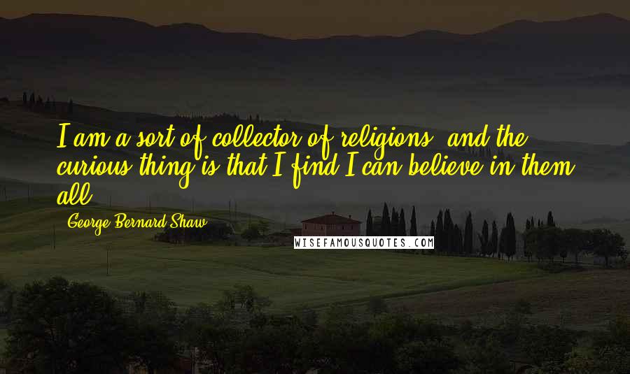 George Bernard Shaw Quotes: I am a sort of collector of religions: and the curious thing is that I find I can believe in them all.