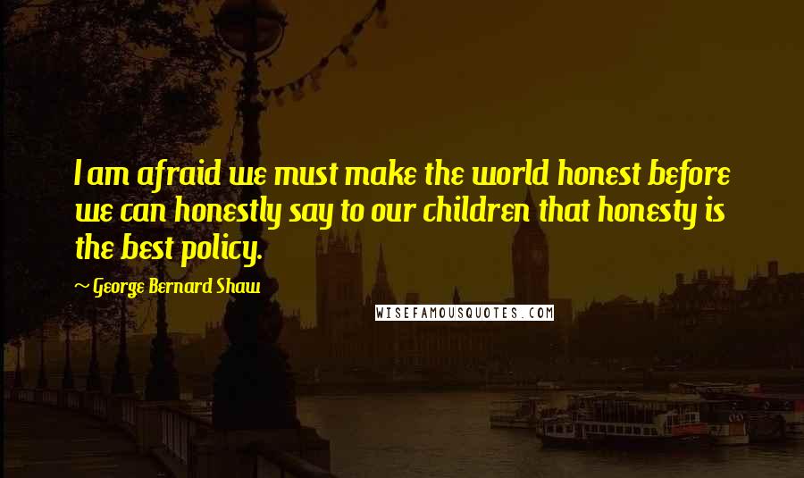 George Bernard Shaw Quotes: I am afraid we must make the world honest before we can honestly say to our children that honesty is the best policy.