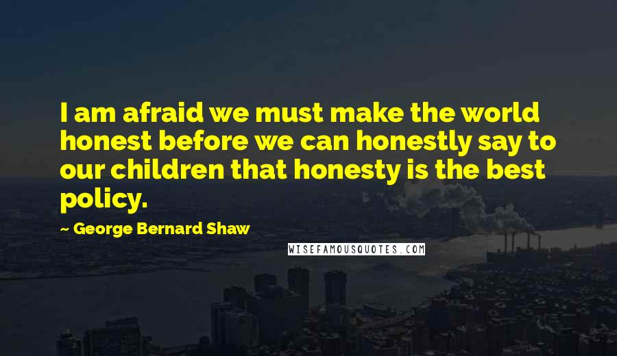 George Bernard Shaw Quotes: I am afraid we must make the world honest before we can honestly say to our children that honesty is the best policy.