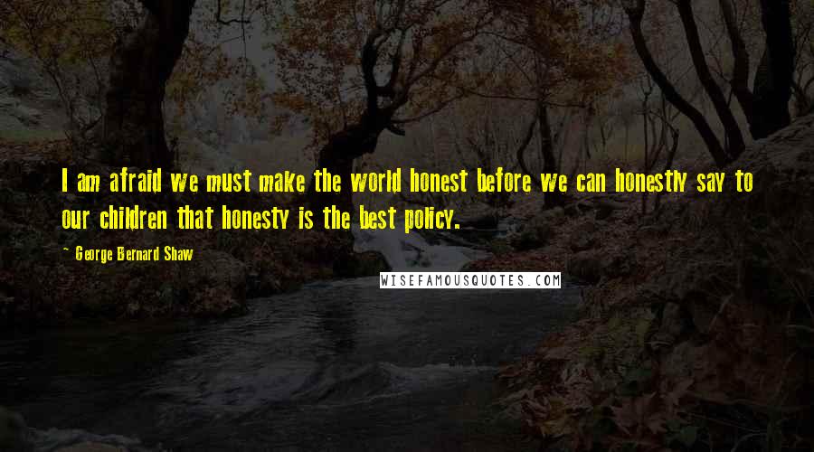 George Bernard Shaw Quotes: I am afraid we must make the world honest before we can honestly say to our children that honesty is the best policy.