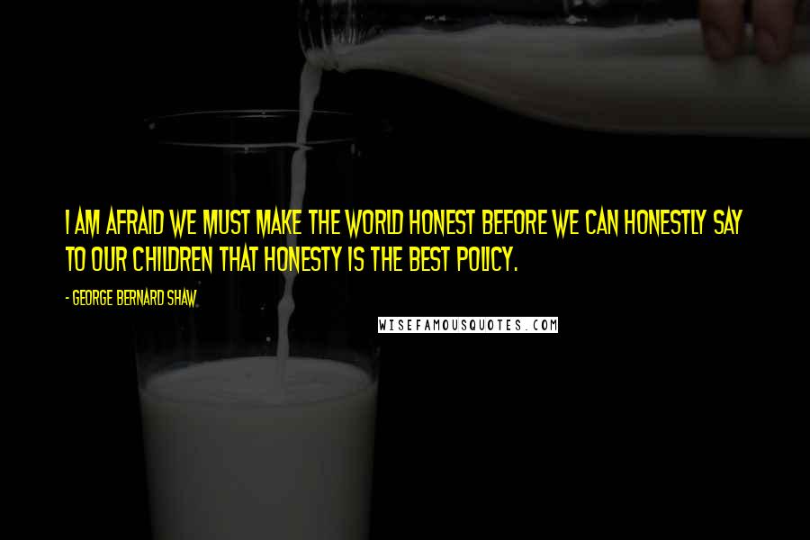 George Bernard Shaw Quotes: I am afraid we must make the world honest before we can honestly say to our children that honesty is the best policy.