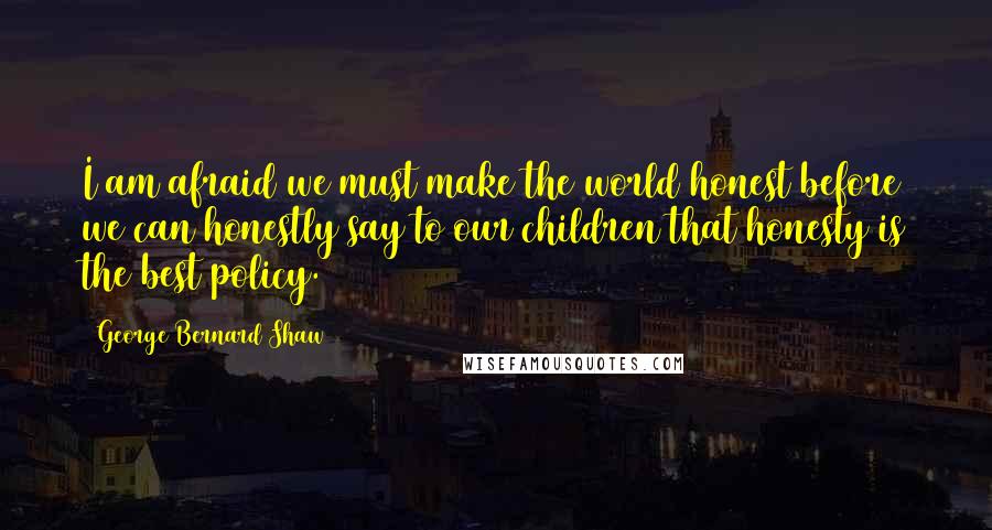 George Bernard Shaw Quotes: I am afraid we must make the world honest before we can honestly say to our children that honesty is the best policy.