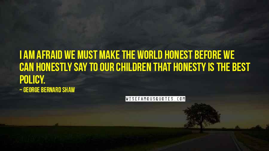 George Bernard Shaw Quotes: I am afraid we must make the world honest before we can honestly say to our children that honesty is the best policy.