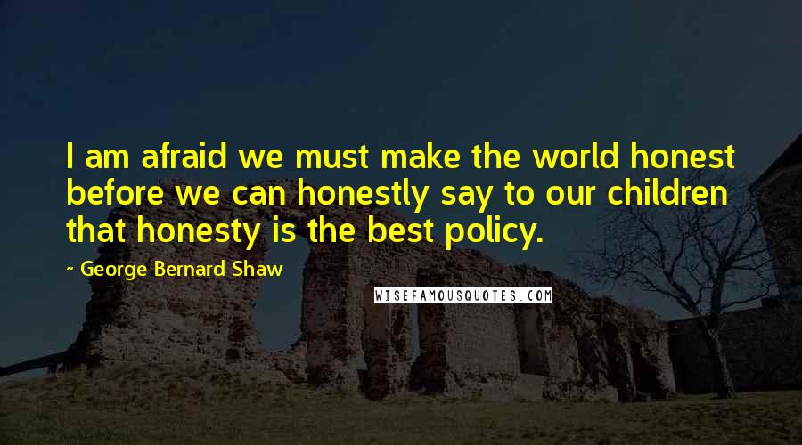 George Bernard Shaw Quotes: I am afraid we must make the world honest before we can honestly say to our children that honesty is the best policy.