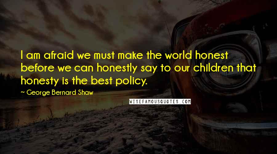 George Bernard Shaw Quotes: I am afraid we must make the world honest before we can honestly say to our children that honesty is the best policy.