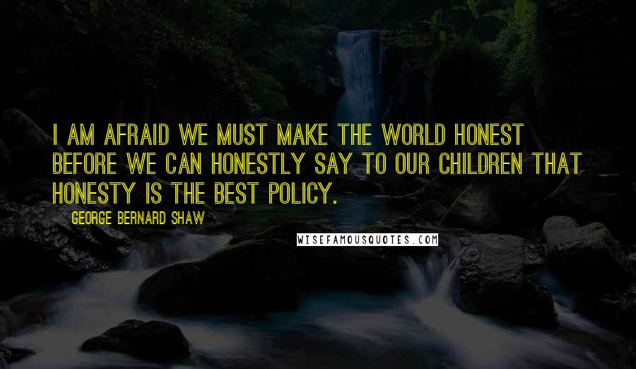 George Bernard Shaw Quotes: I am afraid we must make the world honest before we can honestly say to our children that honesty is the best policy.