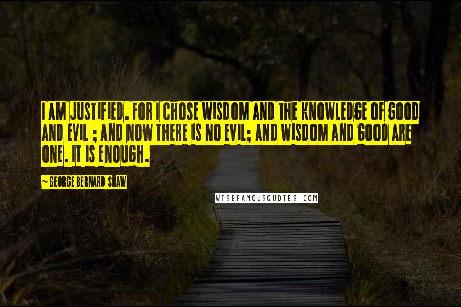 George Bernard Shaw Quotes: I am justified. For I chose wisdom and the knowledge of good and evil ; and now there is no evil; and wisdom and good are one. It is enough.