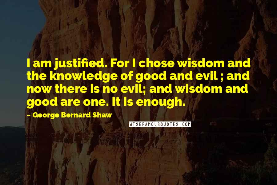 George Bernard Shaw Quotes: I am justified. For I chose wisdom and the knowledge of good and evil ; and now there is no evil; and wisdom and good are one. It is enough.