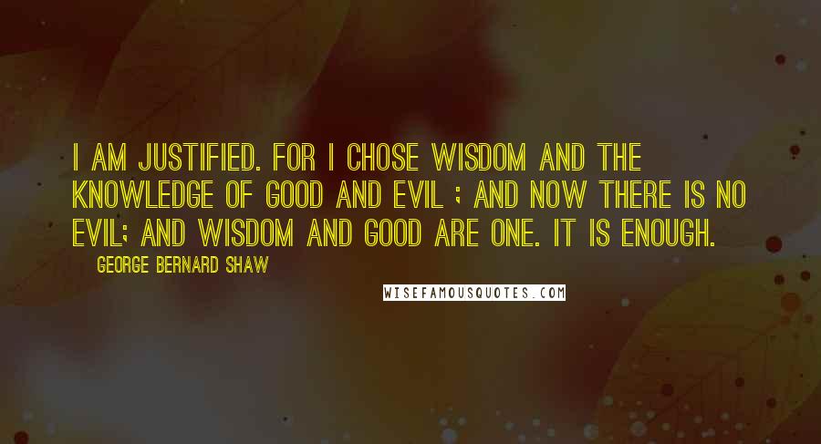 George Bernard Shaw Quotes: I am justified. For I chose wisdom and the knowledge of good and evil ; and now there is no evil; and wisdom and good are one. It is enough.