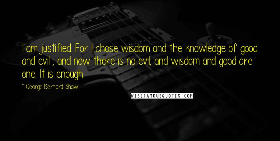 George Bernard Shaw Quotes: I am justified. For I chose wisdom and the knowledge of good and evil ; and now there is no evil; and wisdom and good are one. It is enough.